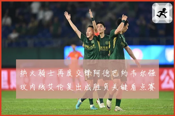 热火骑士再度交锋阿德巴约韦尔强攻内线艾伦复出成胜负关键看点赛场复盘-深度解析