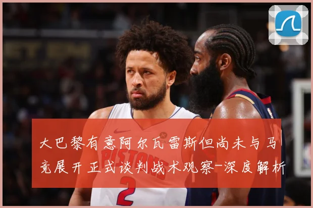 大巴黎有意阿尔瓦雷斯但尚未与马竞展开正式谈判战术观察-深度解析