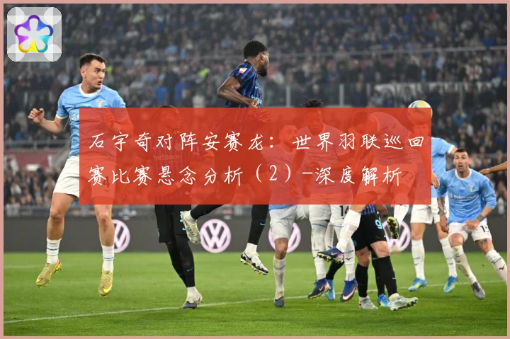 石宇奇对阵安赛龙：世界羽联巡回赛比赛悬念分析（2）-深度解析