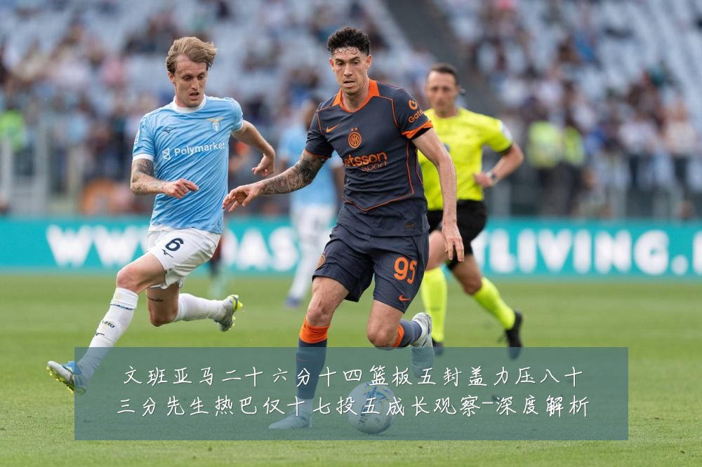 文班亚马二十六分十四篮板五封盖力压八十三分先生热巴仅十七投五成长观察-深度解析